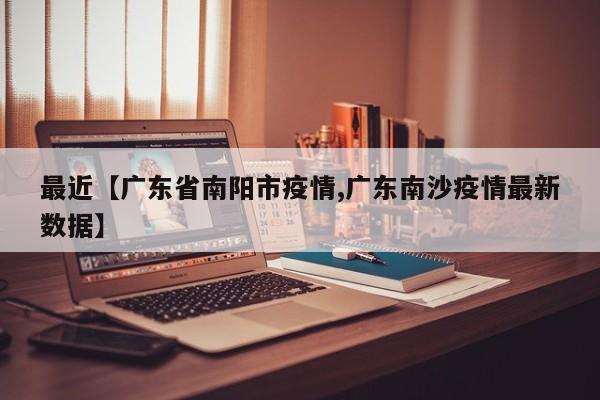 最近【广东省南阳市疫情,广东南沙疫情最新数据】