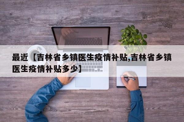 最近【吉林省乡镇医生疫情补贴,吉林省乡镇医生疫情补贴多少】