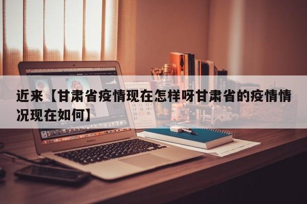 近来【甘肃省疫情现在怎样呀甘肃省的疫情情况现在如何】