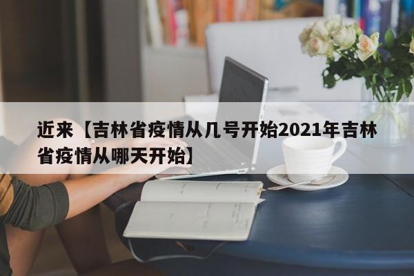 近来【吉林省疫情从几号开始2021年吉林省疫情从哪天开始】