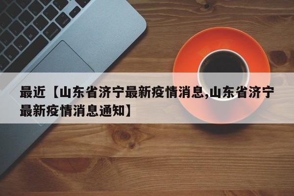 最近【山东省济宁最新疫情消息,山东省济宁最新疫情消息通知】