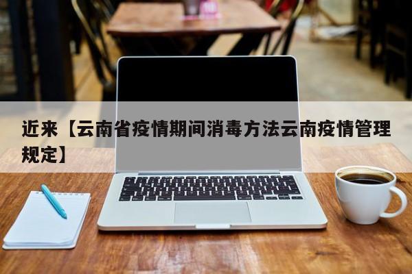 近来【云南省疫情期间消毒方法云南疫情管理规定】