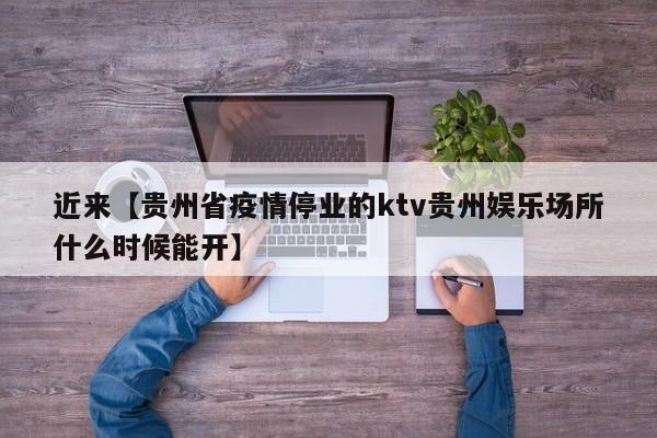近来【贵州省疫情停业的ktv贵州娱乐场所什么时候能开】