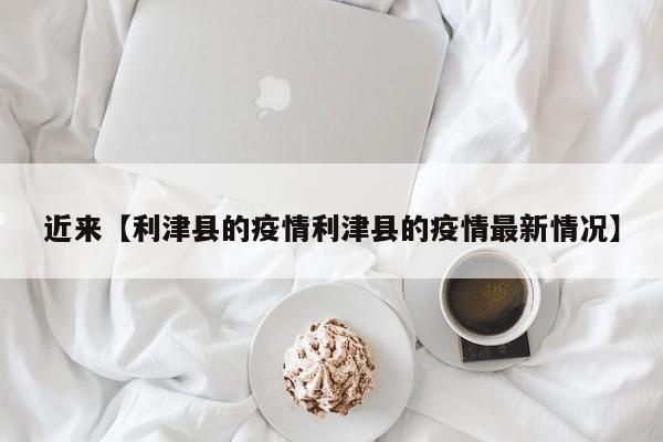 近来【利津县的疫情利津县的疫情最新情况】