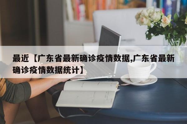 最近【广东省最新确诊疫情数据,广东省最新确诊疫情数据统计】